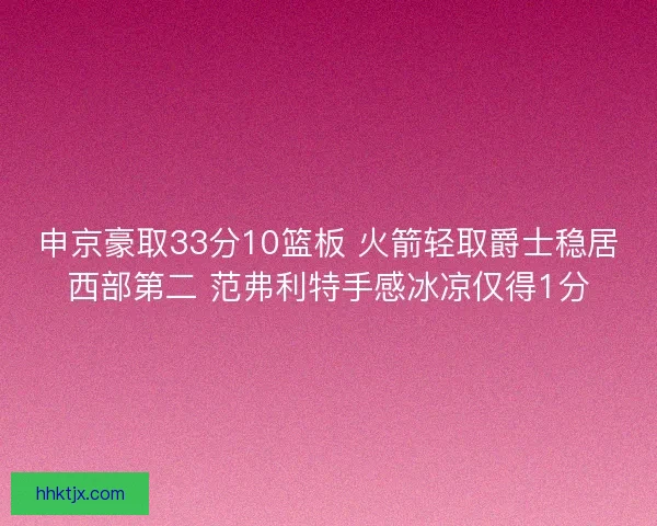 申京豪取33分10篮板 火箭轻取爵士稳居西部第二 范弗利特手感冰凉仅得1分 申京豪取33分10篮板 火箭轻取爵士稳居西部第二 范弗利特手感冰凉仅得1分