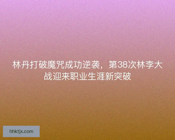 林丹打破魔咒成功逆袭，第38次林李大战迎来职业生涯新突破
