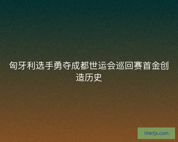 匈牙利选手勇夺成都世运会巡回赛首金创造历史