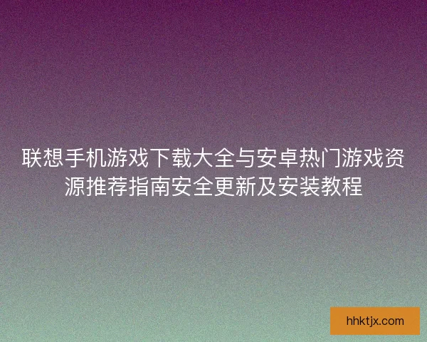 联想手机游戏下载大全与安卓热门游戏资源推荐指南安全更新及安装教程 联想手机游戏下载大全与安卓热门游戏资源推荐指南安全更新及安装教程