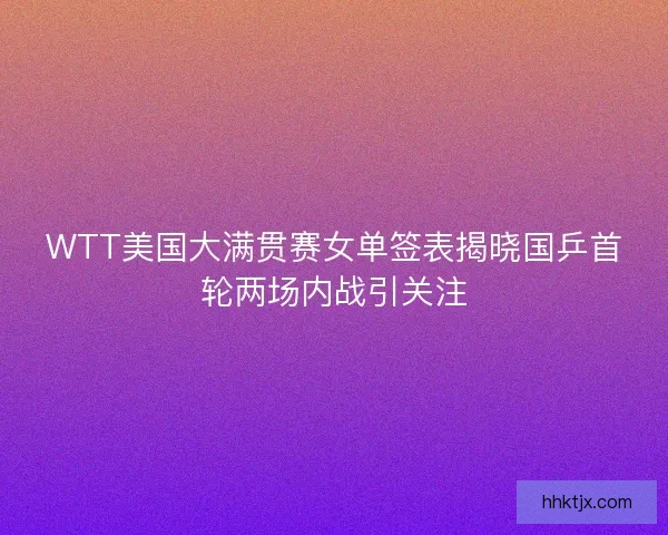 WTT美国大满贯赛女单签表揭晓国乒首轮两场内战引关注 WTT美国大满贯赛女单签表揭晓国乒首轮两场内战引关注
