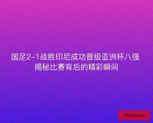 国足2-1战胜印尼成功晋级亚洲杯八强 揭秘比赛背后的精彩瞬间
