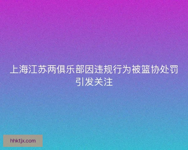 上海江苏两俱乐部因违规行为被篮协处罚引发关注 上海江苏两俱乐部因违规行为被篮协处罚引发关注