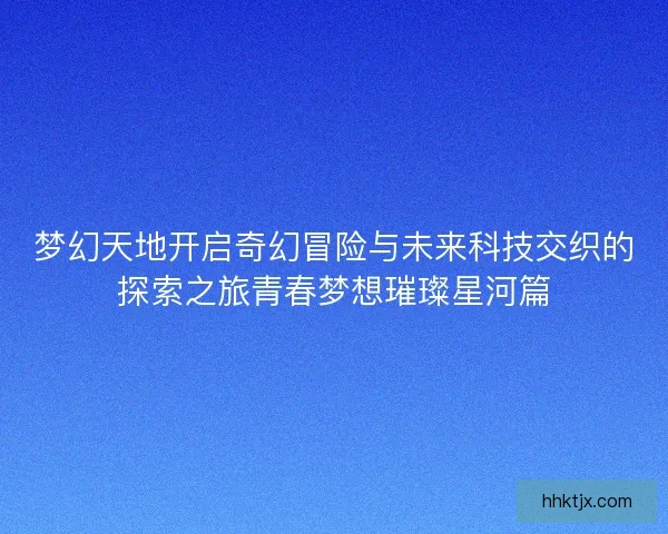 梦幻天地开启奇幻冒险与未来科技交织的探索之旅青春梦想璀璨星河篇 梦幻天地开启奇幻冒险与未来科技交织的探索之旅青春梦想璀璨星河篇