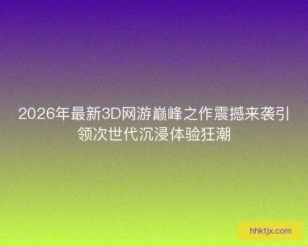 2026年最新3D网游巅峰之作震撼来袭引领次世代沉浸体验狂潮 2026年最新3D网游巅峰之作震撼来袭引领次世代沉浸体验狂潮