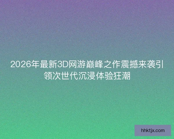 2026年最新3D网游巅峰之作震撼来袭引领次世代沉浸体验狂潮