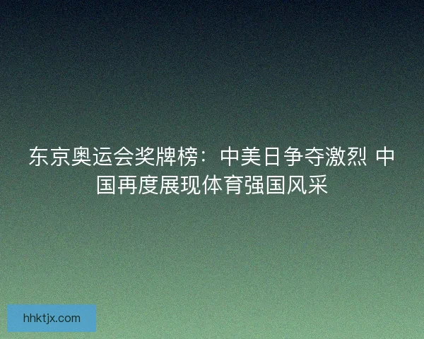 东京奥运会奖牌榜:中美日争夺激烈 中国再度展现体育强国风采 东京奥运会奖牌榜:中美日争夺激烈 中国再度展现体育强国风采