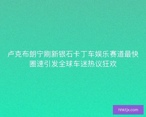 卢克布朗宁刷新银石卡丁车娱乐赛道最快圈速引发全球车迷热议狂欢