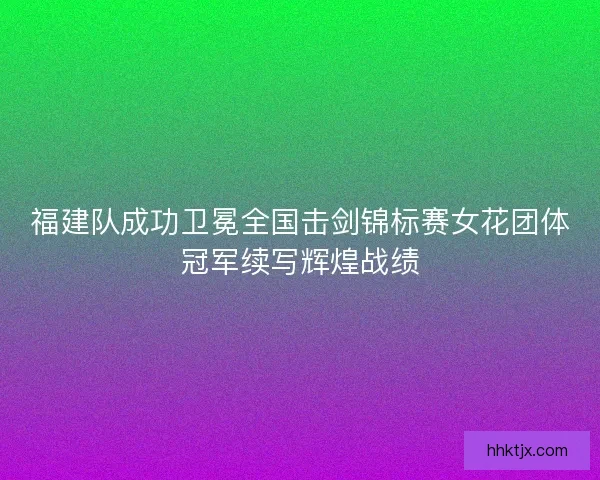 福建队成功卫冕全国击剑锦标赛女花团体冠军续写辉煌战绩