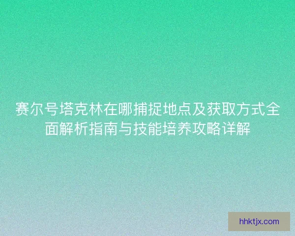赛尔号塔克林在哪捕捉地点及获取方式全面解析指南与技能培养攻略详解 赛尔号塔克林在哪捕捉地点及获取方式全面解析指南与技能培养攻略详解