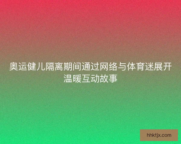 奥运健儿隔离期间通过网络与体育迷展开温暖互动故事 奥运健儿隔离期间通过网络与体育迷展开温暖互动故事