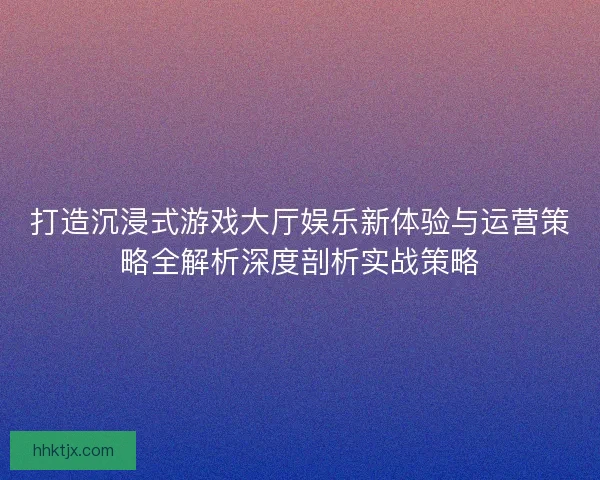 打造沉浸式游戏大厅娱乐新体验与运营策略全解析深度剖析实战策略 打造沉浸式游戏大厅娱乐新体验与运营策略全解析深度剖析实战策略