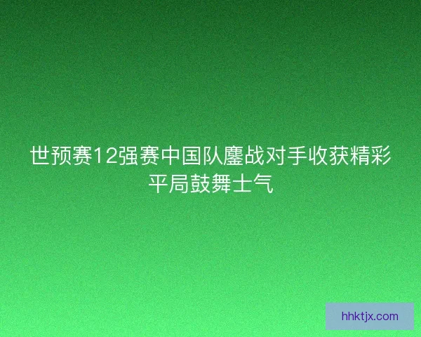 世预赛12强赛中国队鏖战对手收获精彩平局鼓舞士气