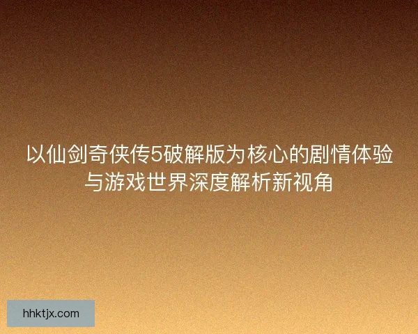 以仙剑奇侠传5破解版为核心的剧情体验与游戏世界深度解析新视角
