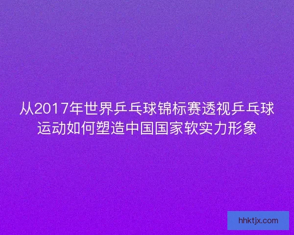 从2017年世界乒乓球锦标赛透视乒乓球运动如何塑造中国国家软实力形象 从2017年世界乒乓球锦标赛透视乒乓球运动如何塑造中国国家软实力形象